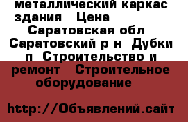 металлический каркас здания › Цена ­ 160 000 - Саратовская обл., Саратовский р-н, Дубки п. Строительство и ремонт » Строительное оборудование   